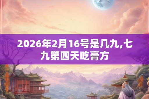 2026年2月16号是几九,七九第四天吃膏方 2026年2月16号是几九,七九第四天吃膏方