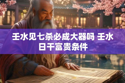 壬水见七杀必成大器吗 壬水日干富贵条件 壬水见七杀必成大器吗 壬水日干富贵条件