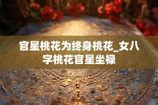官星桃花为终身桃花_女八字桃花官星坐禄