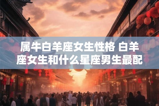 属牛白羊座女生性格 白羊座女生和什么星座男生最配