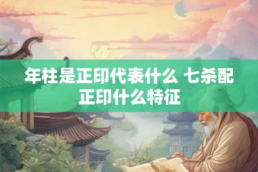 年柱是正印代表什么 七杀配正印什么特征