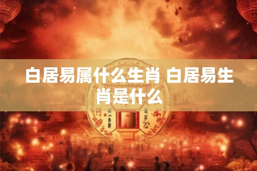 白居易属什么生肖 白居易生肖是什么
