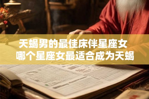 天蝎男的最佳床伴星座女 哪个星座女最适合成为天蝎男的床伴 天蝎男的最佳床伴星座女 哪个星座女最适合成为天蝎男的床伴