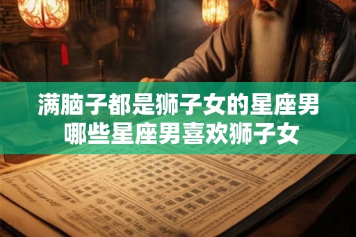 满脑子都是狮子女的星座男 哪些星座男喜欢狮子女
