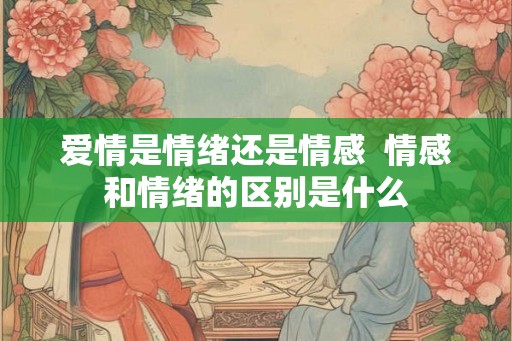 爱情是情绪还是情感  情感和情绪的区别是什么