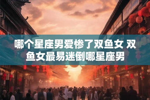 哪个星座男爱惨了双鱼女 双鱼女最易迷倒哪星座男