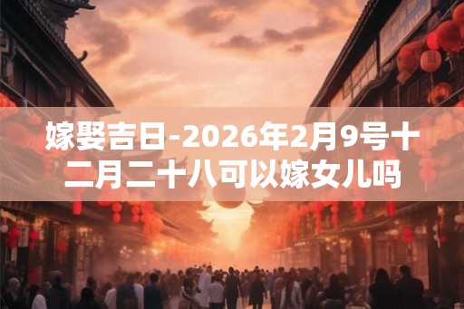 嫁娶吉日-2026年2月9号十二月二十八可以嫁女儿吗