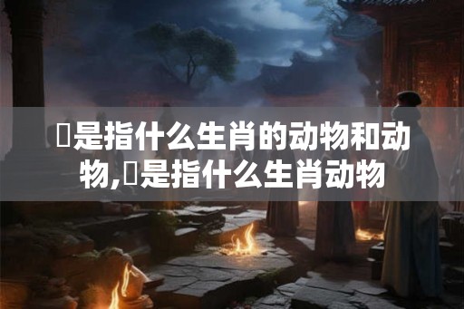 暠是指什么生肖的动物和动物,犇是指什么生肖动物