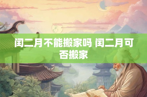 闰二月不能搬家吗 闰二月可否搬家 闰二月不能搬家吗 闰二月可否搬家