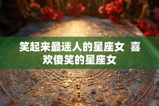 笑起来最迷人的星座女  喜欢傻笑的星座女