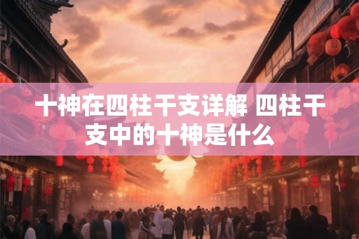 十神在四柱干支详解 四柱干支中的十神是什么