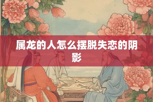 属龙的人怎么摆脱失恋的阴影 属龙的人怎么摆脱失恋的阴影
