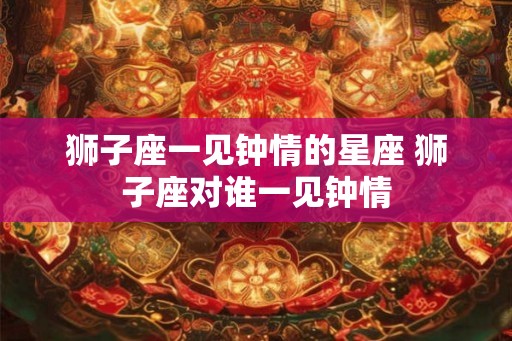 狮子座一见钟情的星座 狮子座对谁一见钟情
