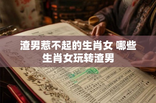 渣男惹不起的生肖女 哪些生肖女玩转渣男