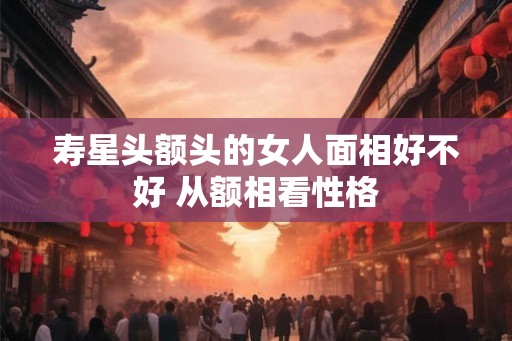 寿星头额头的女人面相好不好 从额相看性格 寿星头额头的女人面相好不好 从额相看性格