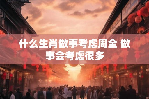 什么生肖做事考虑周全 做事会考虑很多 什么生肖做事考虑周全 做事会考虑很多