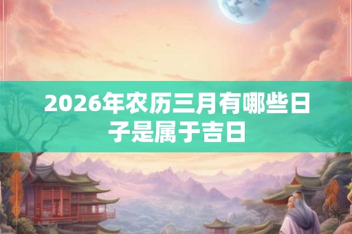 2026年农历三月有哪些日子是属于吉日 2026年农历三月有哪些日子是属于吉日
