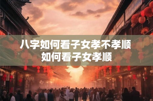 八字如何看子女孝不孝顺 如何看子女孝顺