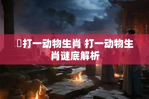 滪打一动物生肖 打一动物生肖谜底解析