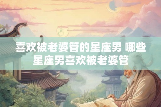 喜欢被老婆管的星座男 哪些星座男喜欢被老婆管