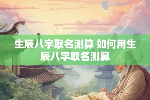 生辰八字取名测算 如何用生辰八字取名测算