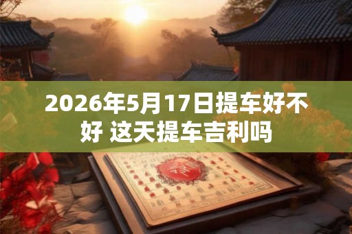 2026年5月17日提车好不好 这天提车吉利吗