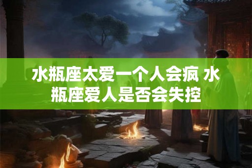 水瓶座太爱一个人会疯 水瓶座爱人是否会失控