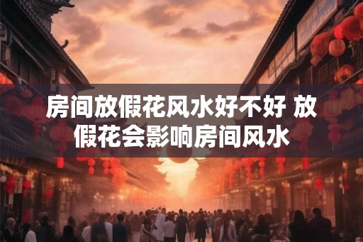 房间放假花风水好不好 放假花会影响房间风水