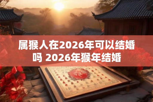 属猴人在2026年可以结婚吗 2026年猴年结婚 属猴人在2026年可以结婚吗 2026年猴年结婚