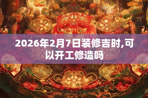 2026年2月7日装修吉时,可以开工修造吗