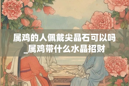 属鸡的人佩戴尖晶石可以吗_属鸡带什么水晶招财