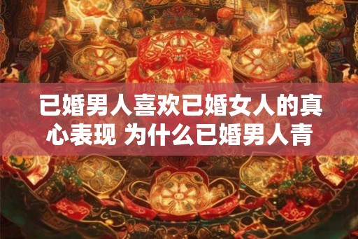 已婚男人喜欢已婚女人的真心表现 为什么已婚男人青睐已婚女人的真情表达