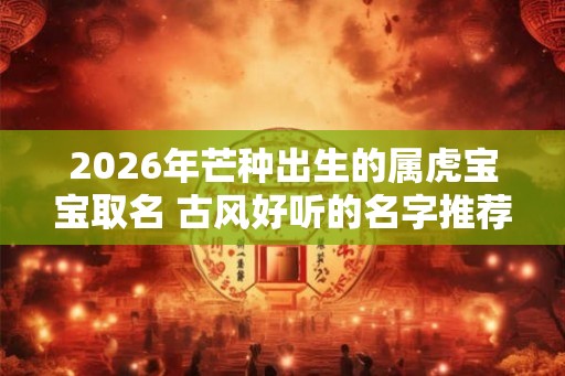 2026年芒种出生的属虎宝宝取名 古风好听的名字推荐 2026年芒种出生的属虎宝宝取名 古风好听的名字推荐