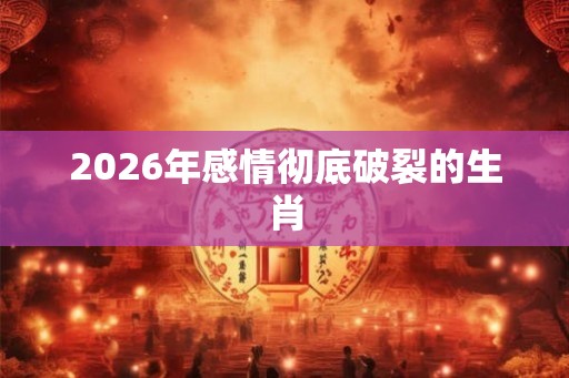 2026年感情彻底破裂的生肖
