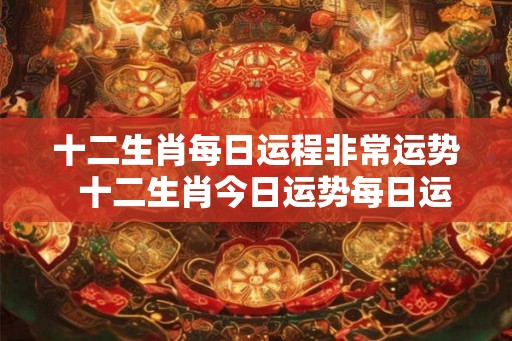 十二生肖每日运程非常运势  十二生肖今日运势每日运程明日