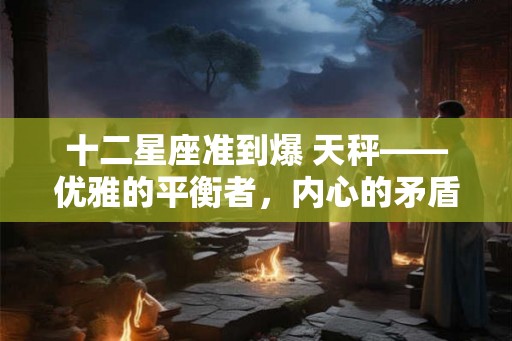 十二星座准到爆 天秤——优雅的平衡者，内心的矛盾与和谐