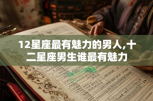 12星座最有魅力的男人,十二星座男生谁最有魅力 12星座最有魅力的男人,十二星座男生谁最有魅力