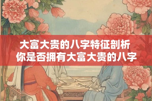 大富大贵的八字特征剖析 你是否拥有大富大贵的八字特征