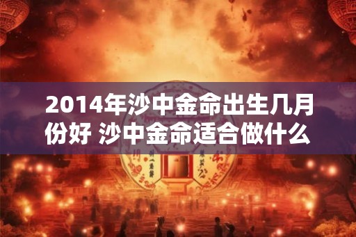 2014年沙中金命出生几月份好 沙中金命适合做什么行业 2014年沙中金命出生几月份好 沙中金命适合做什么行业