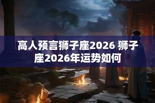 高人预言狮子座2026 狮子座2026年运势如何