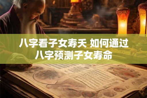 八字看子女寿夭 如何通过八字预测子女寿命 八字看子女寿夭 如何通过八字预测子女寿命