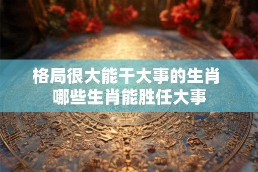 格局很大能干大事的生肖 哪些生肖能胜任大事