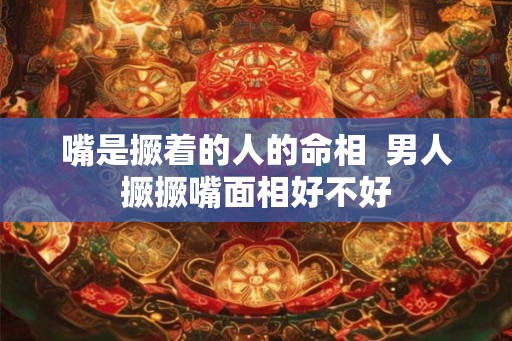 嘴是撅着的人的命相 男人撅撅嘴面相好不好 嘴是撅着的人的命相 男人撅撅嘴面相好不好