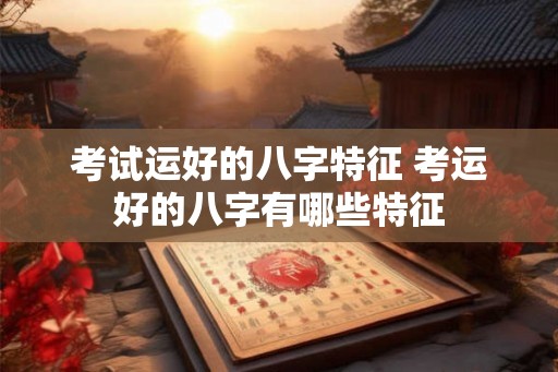 考试运好的八字特征 考运好的八字有哪些特征 考试运好的八字特征 考运好的八字有哪些特征