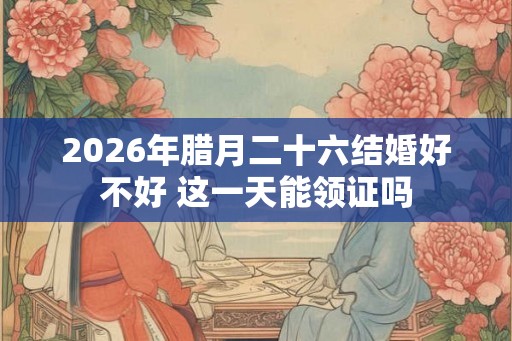 2026年腊月二十六结婚好不好 这一天能领证吗