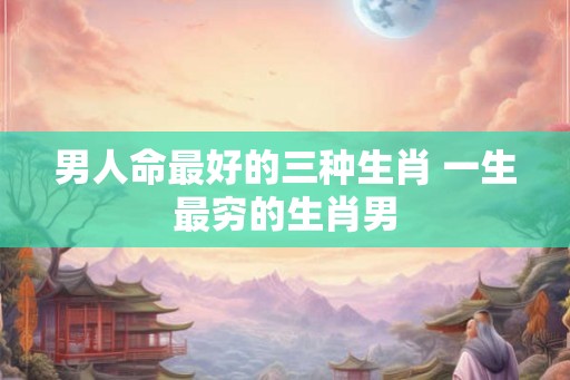 男人命最好的三种生肖 一生最穷的生肖男