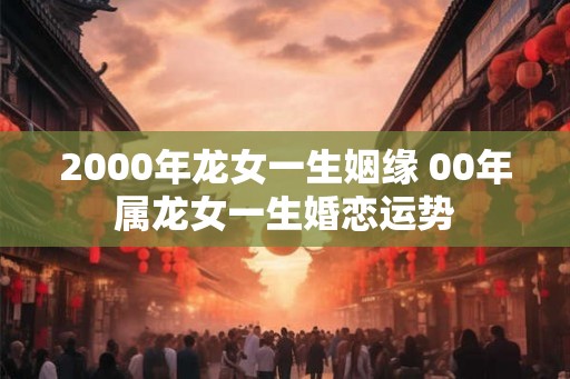 2000年龙女一生姻缘 00年属龙女一生婚恋运势