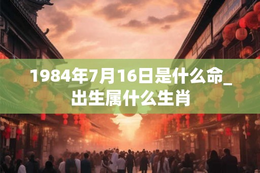 1984年7月16日是什么命_出生属什么生肖