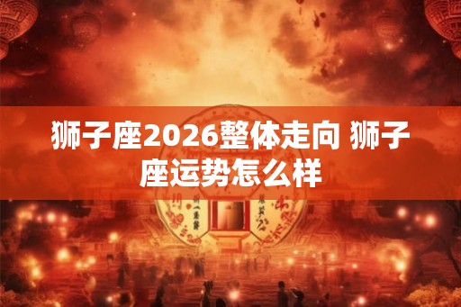 狮子座2026整体走向 狮子座运势怎么样