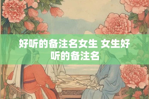 好听的备注名女生 女生好听的备注名